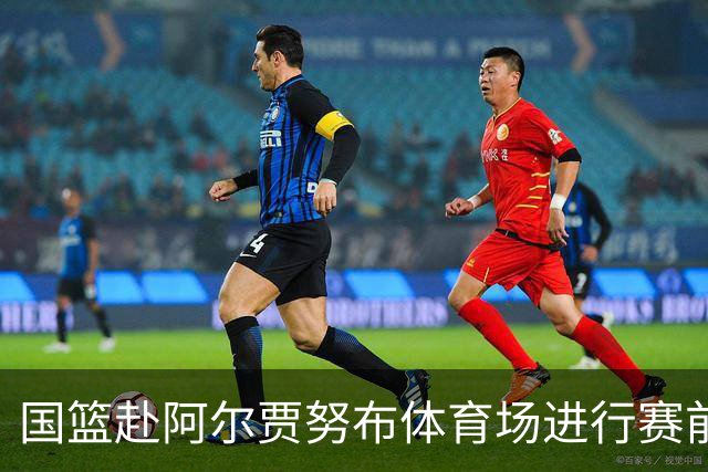 国篮赴阿尔贾努布体育场进行赛前热身 明晨挑战卡塔尔队